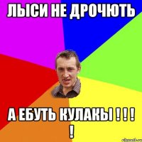 лыси не дрочють а ебуть кулакЫ ! ! ! !