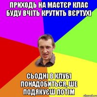 приходь на мастєр клас буду вчіть крутить вєртухі сьодні в клубі понадобиться, ше подякуєш потім