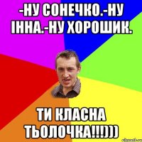 -Ну Сонечко.-Ну Інна.-Ну хорошик. ти класна тьолочка!!!)))