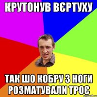 Крутонув вєртуху Так шо кобру з ноги розматували троє