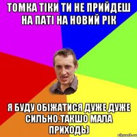 Томка тіки ти не прийдеш на паті на новий рік Я БУДУ ОБІЖАТИСЯ ДУЖЕ ДУЖЕ СИЛЬНО.ТАКШО МАЛА ПРИХОДЬ)