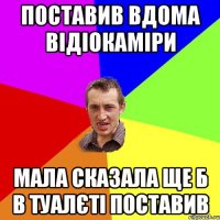 поставив вдома відіокаміри мала сказала ще б в туалєті поставив