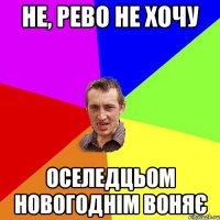 НЕ, РЕВО НЕ ХОЧУ ОСЕЛЕДЦЬОМ НОВОГОДНІМ ВОНЯЄ