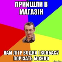 ПРИЙШЛИ В МАГАЗІН НАМ ЛІТР ВОДКИ І КОВБАСУ ПОРІЗАТЬ МОЖНО