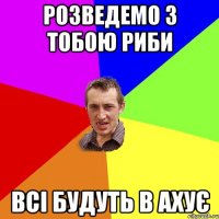 Розведемо з тобою риби всі будуть в ахує