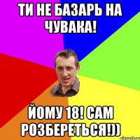 ти не базарь на чувака! йому 18! сам розбереться!))