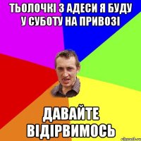 тьолочкі з адеси я буду у суботу на привозі давайте відірвимось