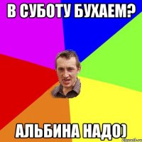 В суботу бухаем? Альбина надо)