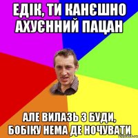 едік, ти канєшно ахуєнний пацан але вилазь з буди, бобіку нема де ночувати