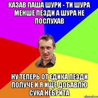 КАЗАВ ПАША ШУРИ - ТИ ШУРА МЕНШЕ ПЕЗДИ А ШУРА НЕ ПОСЛУХАВ НУ ТЕПЕРЬ ОТ ЕДИКА ПЕЗДИ ПОЛУЧЕ И Я ИЩЕ ДОБАВЛЮ СУКА НЕБРИТА