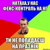 Натаха,у нас фейс-контроль на нг ти не попадаєш на празнік