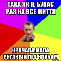 така як я, буває раз на все життя кричала мала ригаючи під клубом