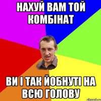 Нахуй вам той комбінат Ви і так йобнуті на всю голову