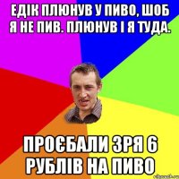 Едік плюнув у пиво, шоб я не пив. плюнув і я туда. проєбали зря 6 рублів на пиво