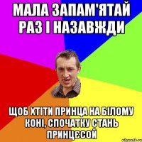 мала запам'ятай раз і назавжди щоб хтіти принца на білому коні, спочатку стань принцєсой