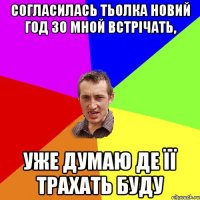 согласилась тьолка новий год зо мной встрічать, уже думаю де її трахать буду