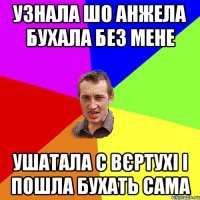 узнала шо Анжела бухала без мене ушатала с вєртухі і пошла бухать сама