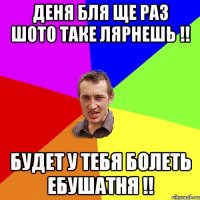 Деня бля Ще раз шото таке лярнешь !! Будет у тебя болеть ебушатня !!