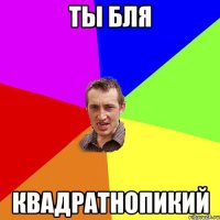 ты бля квадратнопикий