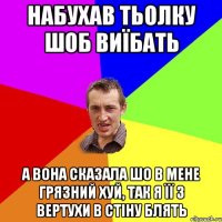 набухав тьолку шоб виїбать а вона сказала шо в мене грязний хуй, так я її з вертухи в стіну блять