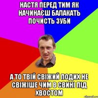 Настя перед тим як начинаєш балакать почисть зуби а то твій свіжий подих не свіжіше чим в свині під хвостом