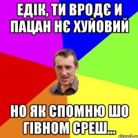 Едік, ти вродє и пацан нє хуйовий Но як спомню шо гівном среш...