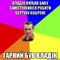 ВЛАДІК ВИЇБАВ БАБУ САМОТНЮИВСЯ РОБИТИ ВЕРТУХУ КОБРОЮ ГАРНИЙ БУВ ВЛАДІК