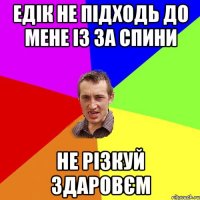 едік не підходь до мене із за спини не різкуй здаровєм