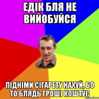 едік бля не вийобуйся підніми сігарету нахуй, бо то блядь гроші коштує