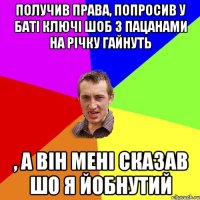 Получив права, попросив у баті ключі шоб з пацанами на річку гайнуть , а він мені сказав шо я йобнутий