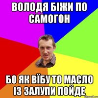 володя біжи по самогон бо як вїбу то масло із залупи пойде