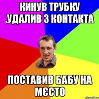 Кинув Трубку ,удалив з контакта Поставив бабу на мєсто