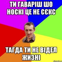 ти гаваріш шо носкі це не сєкс тагда ти не відел жизні