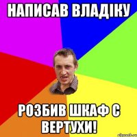 написав владіку розбив шкаф с вертухи!