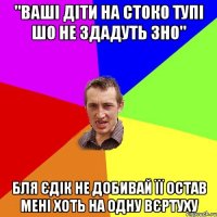 "Ваші діти на стоко тупі шо не здадуть ЗНО" Бля Єдік не добивай її остав мені хоть на одну вєртуху