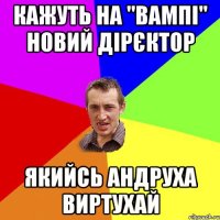 Кажуть на "ВАМПІ" новий дірєктор Якийсь Андруха ВИРТУХАЙ