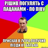 рішив погулять с пацанами - по піву приєхав в 7утра,получив пізди от батька