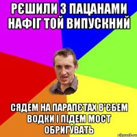 Рєшили з пацанами нафіг той випускний Сядем на парапєтах в'єбем водки і підем мост обригувать