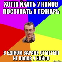 ХОТІВ ЙХАТЬ У КИЙОВ ПОСТУПАТЬ У ТЕХНАРЬ З ЕДІКОМ ЗАРАНЄ ОТМЕТЕЛІ НЕ ПОПАВ У КИЙОВ