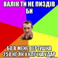 Валiк ти не пиздів би бо в мене вертушка 250 кг як у Клічка удар