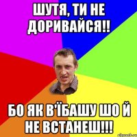 Шутя, ти не доривайся!! Бо як в'їбашу шо й не встанеш!!!