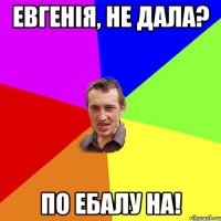 Евгенія, не дала? По ебалу на!