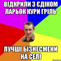 ВІДКРИЛИ З ЄДІКОМ ЛАРЬОК КУРИ ГРІЛЬ ЛУЧШІ БІЗНЕСМЕНИ НА СЕЛІ