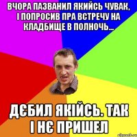 вчора пазванил якийсь чувак, і попросив пра встречу на кладбище в полночь... Дєбил якійсь. Так і нє пришел