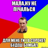 Мала,ну не пічалься для мене ти і в сорокет будеш бомба!)