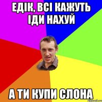 Едік, всі кажуть іди нахуй а ти купи слона