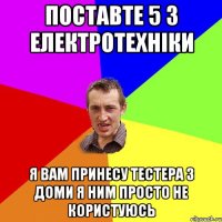 поставте 5 з електротехніки я вам принесу тестера з доми я ним просто не користуюсь