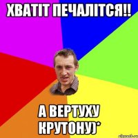 Хватіт печалітся!! А вертуху крутону)*