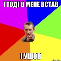 i тодi в мене встав i ушов