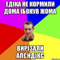 Едіка не кормили дома їбонув жома вирізали апєндікс